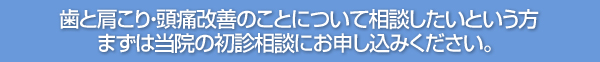 歯と肩こり・頭痛改善のことについて相談したいという方 まずは当院の初診相談にお申し込みください。