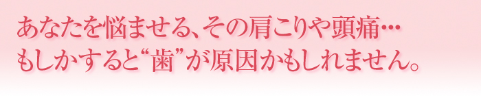 あなたを悩ませる、その肩こりや頭痛・・・もしかすると“歯”が原因かもしれません