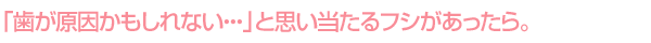 「歯が原因かもしれない・・・」と思い当たるフシがあったら。