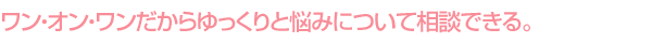 ワン・オン・ワンだからゆっくりと悩みについて相談できる。